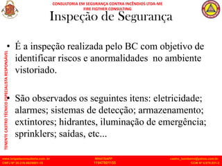 CONSULTORIA EM SEGURANÇA CONTRA INCÊNDIOS LTDA-ME
FIRE FIGTHER CONSULTING
www.brigadaconsultoria.com .br WHATSAPP castro_bombeiro@yahoo.com.br
CNPJ Nº 20.219.492/0001-18 11947601155 CCM Nº 4.979.931-2
TENENTE
CASTRO
TÉCNICO
ESPECIALISTA
RESPONSÁVEL
Inspeção de Segurança
• É a inspeção realizada pelo BC com objetivo de
identificar riscos e anormalidades no ambiente
vistoriado.
• São observados os seguintes itens: eletricidade;
alarmes; sistemas de detecção; armazenamento;
extintores; hidrantes, iluminação de emergência;
sprinklers; saídas, etc...
 