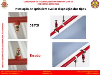 CONSULTORIA EM SEGURANÇA CONTRA INCÊNDIOS LTDA-ME
FIRE FIGTHER CONSULTING
www.brigadaconsultoria.com .br WHATSAPP castro_bombeiro@yahoo.com.br
CNPJ Nº 20.219.492/0001-18 11947601155 CCM Nº 4.979.931-2
TENENTE
CASTRO
TÉCNICO
ESPECIALISTA
RESPONSÁVEL
certo
Errado
Instalação de sprinklers avaliar disposição dos tipos
 