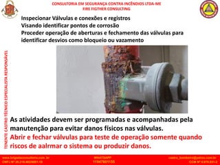 CONSULTORIA EM SEGURANÇA CONTRA INCÊNDIOS LTDA-ME
FIRE FIGTHER CONSULTING
www.brigadaconsultoria.com .br WHATSAPP castro_bombeiro@yahoo.com.br
CNPJ Nº 20.219.492/0001-18 11947601155 CCM Nº 4.979.931-2
TENENTE
CASTRO
TÉCNICO
ESPECIALISTA
RESPONSÁVEL
Inspecionar Válvulas e conexões e registros
Visando identificar pontos de corrosão
Proceder operação de aberturas e fechamento das válvulas para
identificar desvios como bloqueio ou vazamento
As atividades devem ser programadas e acompanhadas pela
manutenção para evitar danos físicos nas válvulas.
Abrir e fechar válvulas para teste de operação somente quando
riscos de aalrmar o sistema ou produzir danos.
 