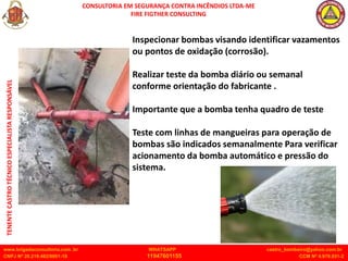 CONSULTORIA EM SEGURANÇA CONTRA INCÊNDIOS LTDA-ME
FIRE FIGTHER CONSULTING
www.brigadaconsultoria.com .br WHATSAPP castro_bombeiro@yahoo.com.br
CNPJ Nº 20.219.492/0001-18 11947601155 CCM Nº 4.979.931-2
TENENTE
CASTRO
TÉCNICO
ESPECIALISTA
RESPONSÁVEL
Inspecionar bombas visando identificar vazamentos
ou pontos de oxidação (corrosão).
Realizar teste da bomba diário ou semanal
conforme orientação do fabricante .
Importante que a bomba tenha quadro de teste
Teste com linhas de mangueiras para operação de
bombas são indicados semanalmente Para verificar
acionamento da bomba automático e pressão do
sistema.
 