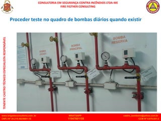CONSULTORIA EM SEGURANÇA CONTRA INCÊNDIOS LTDA-ME
FIRE FIGTHER CONSULTING
www.brigadaconsultoria.com .br WHATSAPP castro_bombeiro@yahoo.com.br
CNPJ Nº 20.219.492/0001-18 11947601155 CCM Nº 4.979.931-2
TENENTE
CASTRO
TÉCNICO
ESPECIALISTA
RESPONSÁVEL
Proceder teste no quadro de bombas diários quando existir
 