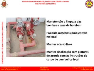 CONSULTORIA EM SEGURANÇA CONTRA INCÊNDIOS LTDA-ME
FIRE FIGTHER CONSULTING
www.brigadaconsultoria.com .br WHATSAPP castro_bombeiro@yahoo.com.br
CNPJ Nº 20.219.492/0001-18 11947601155 CCM Nº 4.979.931-2
TENENTE
CASTRO
TÉCNICO
ESPECIALISTA
RESPONSÁVEL
Manutenção e limpeza das
bombas e casa de bombas
Proibido matérias combustíveis
no local
Manter acesso livre
Manter sinalização com pinturas
de acordo com as instruções do
corpo de bombeiros local
 