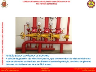 CONSULTORIA EM SEGURANÇA CONTRA INCÊNDIOS LTDA-ME
FIRE FIGTHER CONSULTING
www.brigadaconsultoria.com .br WHATSAPP castro_bombeiro@yahoo.com.br
CNPJ Nº 20.219.492/0001-18 11947601155 CCM Nº 4.979.931-2
TENENTE
CASTRO
TÉCNICO
ESPECIALISTA
RESPONSÁVEL
FUNÇÃO BÁSICA DA VÁLVULA DE GOVERNO
A válvula de governo são válvulas especiais, que tem como função básica dividir uma
rede de chuveiros automáticos em diferentes zonas de proteção. A válvula de governo
deve ser instalada em um local de fácil acesso.
 