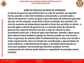 CONSULTORIA EM SEGURANÇA CONTRA INCÊNDIOS LTDA-ME
FIRE FIGTHER CONSULTING
www.brigadaconsultoria.com .br WHATSAPP castro_bombeiro@yahoo.com.br
CNPJ Nº 20.219.492/0001-18 11947601155 CCM Nº 4.979.931-2
TENENTE
CASTRO
TÉCNICO
ESPECIALISTA
RESPONSÁVEL
AÇÃO DA VÁLVULA NA REDE DE SPRINKLER
A válvula de governo age diretamente na rede de sprinkler, da seguinte
forma: quando a rede está instalada e pressurizada, a pressão após a
válvula de governo é maior ou igual a que está antes da válvula de governo,
que por ser de retenção, só permite o fluxo na direção dos sprinkler. Em
caso de aumento de temperatura quando os bicos dos sprinkler se abrem , a
pressão após a válvula de governo cai, e a pressão antes da válvula de
governo fica superior fazendo com que a sede da válvula se abra,
permitindo assim que o fluxo de água seja liberado. Quando a água passa
pela válvula aciona também o gongo de alarme soando um sinal sonoro.
Para a segurança do sistema todo é fundamental que se faça uma revisão e
testes regularmente, deve ser levado em consideração a agressividade do
meio ambiente, o abastecimento de água, e atividade desenvolvida no
local, pois qualquer manutenção que desative qualquer um dos
componentes do sistema, pode eliminar a capacidade de proteção contra
incêndio.
 