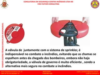 CONSULTORIA EM SEGURANÇA CONTRA INCÊNDIOS LTDA-ME
FIRE FIGTHER CONSULTING
www.brigadaconsultoria.com .br WHATSAPP castro_bombeiro@yahoo.com.br
CNPJ Nº 20.219.492/0001-18 11947601155 CCM Nº 4.979.931-2
TENENTE
CASTRO
TÉCNICO
ESPECIALISTA
RESPONSÁVEL
A válvula de juntamente com o sistema de sprinkler, é
indispensável no combate a incêndios, evitando que as chamas se
espalhem antes da chegada dos bombeiros, embora não haja
obrigatoriedade, a válvula de governo é muito eficiente , sendo a
alternativa mais segura no combate a incêndios.
 