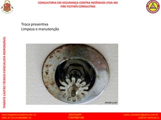 CONSULTORIA EM SEGURANÇA CONTRA INCÊNDIOS LTDA-ME
FIRE FIGTHER CONSULTING
www.brigadaconsultoria.com .br WHATSAPP castro_bombeiro@yahoo.com.br
CNPJ Nº 20.219.492/0001-18 11947601155 CCM Nº 4.979.931-2
TENENTE
CASTRO
TÉCNICO
ESPECIALISTA
RESPONSÁVEL
Troca preventiva
Limpeza e manutenção
 