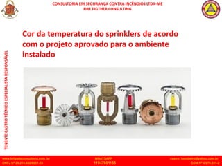 CONSULTORIA EM SEGURANÇA CONTRA INCÊNDIOS LTDA-ME
FIRE FIGTHER CONSULTING
www.brigadaconsultoria.com .br WHATSAPP castro_bombeiro@yahoo.com.br
CNPJ Nº 20.219.492/0001-18 11947601155 CCM Nº 4.979.931-2
TENENTE
CASTRO
TÉCNICO
ESPECIALISTA
RESPONSÁVEL
Cor da temperatura do sprinklers de acordo
com o projeto aprovado para o ambiente
instalado
 