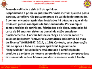 CONSULTORIA EM SEGURANÇA CONTRA INCÊNDIOS LTDA-ME
FIRE FIGTHER CONSULTING
www.brigadaconsultoria.com .br WHATSAPP castro_bombeiro@yahoo.com.br
CNPJ Nº 20.219.492/0001-18 11947601155 CCM Nº 4.979.931-2
TENENTE
CASTRO
TÉCNICO
ESPECIALISTA
RESPONSÁVEL
Prazo de validade e vida útil do sprinkler
Respondendo à primeira questão: Por mais incrível que isto possa
parecer, sprinklers não possuem prazo de validade determinado.
É comum encontrar sprinklers instalados há décadas e que ainda
estão em plenas condições de funcionamento. Por exemplo:
Temos notícias de sprinklers, fabricados pela Skop, instalados há
cerca de 30 anos em sistemas que ainda estão em pleno
funcionamento. A norma brasileira chega a orientar sobre os
casos onde existem “chuveiros automáticos em serviço há mais
de 50 anos” (NBR10897, 2014, p.129). Contudo, esta observação
não se aplica a todo e qualquer sprinkler! A garantia de
“longevidade” de sprinklers está atrelada à certificação do
produto e a origem do mesmo serem devidamente comprovadas;
existem ainda outros fatores que descreveremos mais à frente.
 