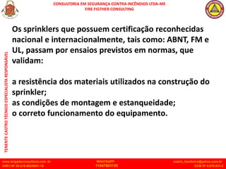 CONSULTORIA EM SEGURANÇA CONTRA INCÊNDIOS LTDA-ME
FIRE FIGTHER CONSULTING
www.brigadaconsultoria.com .br WHATSAPP castro_bombeiro@yahoo.com.br
CNPJ Nº 20.219.492/0001-18 11947601155 CCM Nº 4.979.931-2
TENENTE
CASTRO
TÉCNICO
ESPECIALISTA
RESPONSÁVEL
Os sprinklers que possuem certificação reconhecidas
nacional e internacionalmente, tais como: ABNT, FM e
UL, passam por ensaios previstos em normas, que
validam:
a resistência dos materiais utilizados na construção do
sprinkler;
as condições de montagem e estanqueidade;
o correto funcionamento do equipamento.
 