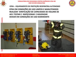 CONSULTORIA EM SEGURANÇA CONTRA INCÊNDIOS LTDA-ME
FIRE FIGTHER CONSULTING
www.brigadaconsultoria.com .br WHATSAPP castro_bombeiro@yahoo.com.br
CNPJ Nº 20.219.492/0001-18 11947601155 CCM Nº 4.979.931-2
TENENTE
CASTRO
TÉCNICO
ESPECIALISTA
RESPONSÁVEL
EPRA EM CONDIÇÕES DE USO LIMPOS E MANUTENIDOS
REALIZAR VERIFICAÇÃO DE CAPACIDADE DE VOLUME DE
AR E TESTAR E INSPECIONAR E HIGIENIZAR
DEIXAR EM CONDIÇÕES DE USO DIARIMANTE
EPRA – EQUIPAMENTO DE PROTEÇÃO RESPIRATRIA AUTONOMO
 