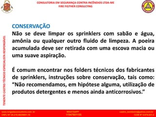 CONSULTORIA EM SEGURANÇA CONTRA INCÊNDIOS LTDA-ME
FIRE FIGTHER CONSULTING
www.brigadaconsultoria.com .br WHATSAPP castro_bombeiro@yahoo.com.br
CNPJ Nº 20.219.492/0001-18 11947601155 CCM Nº 4.979.931-2
TENENTE
CASTRO
TÉCNICO
ESPECIALISTA
RESPONSÁVEL
CONSERVAÇÃO
Não se deve limpar os sprinklers com sabão e água,
amônia ou qualquer outro fluido de limpeza. A poeira
acumulada deve ser retirada com uma escova macia ou
uma suave aspiração.
É comum encontrar nos folders técnicos dos fabricantes
de sprinklers, instruções sobre conservação, tais como:
“Não recomendamos, em hipótese alguma, utilização de
produtos detergentes e menos ainda anticorrosivos.”
 