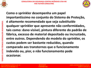 CONSULTORIA EM SEGURANÇA CONTRA INCÊNDIOS LTDA-ME
FIRE FIGTHER CONSULTING
www.brigadaconsultoria.com .br WHATSAPP castro_bombeiro@yahoo.com.br
CNPJ Nº 20.219.492/0001-18 11947601155 CCM Nº 4.979.931-2
TENENTE
CASTRO
TÉCNICO
ESPECIALISTA
RESPONSÁVEL
Como o sprinkler desempenha um papel
importantíssimo no conjunto do Sistema de Proteção,
é altamente recomendado que seja substituído
qualquer sprinkler que apresente não conformidades,
tais como: dano visível, pintura diferente do padrão de
fábrica, excesso de material depositado ou incrustado,
entre outros. Dependendo do modelo do sprinkler, os
custos podem ser bastante reduzidos, quando
comparado aos transtornos que o funcionamento
indevido ou, pior, o não funcionamento pode
ocasionar.
 