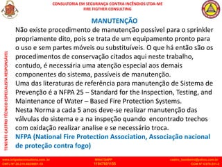 CONSULTORIA EM SEGURANÇA CONTRA INCÊNDIOS LTDA-ME
FIRE FIGTHER CONSULTING
www.brigadaconsultoria.com .br WHATSAPP castro_bombeiro@yahoo.com.br
CNPJ Nº 20.219.492/0001-18 11947601155 CCM Nº 4.979.931-2
TENENTE
CASTRO
TÉCNICO
ESPECIALISTA
RESPONSÁVEL
MANUTENÇÃO
Não existe procedimento de manutenção possível para o sprinkler
propriamente dito, pois se trata de um equipamento pronto para
o uso e sem partes móveis ou substituíveis. O que há então são os
procedimentos de conservação citados aqui neste trabalho,
contudo, é necessária uma atenção especial aos demais
componentes do sistema, passíveis de manutenção.
Uma das literaturas de referência para manutenção de Sistema de
Prevenção é a NFPA 25 – Standard for the Inspection, Testing, and
Maintenance of Water – Based Fire Protection Systems.
Nesta Norma a cada 5 anos deve-se realizar manutenção das
válvulas do sistema e a na inspeção quando encontrado trechos
com oxidação realizar analise e se necessário troca.
NFPA (National Fire Protection Association, Associação nacional
de proteção contra fogo)
 