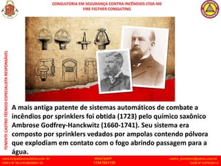 CONSULTORIA EM SEGURANÇA CONTRA INCÊNDIOS LTDA-ME
FIRE FIGTHER CONSULTING
www.brigadaconsultoria.com .br WHATSAPP castro_bombeiro@yahoo.com.br
CNPJ Nº 20.219.492/0001-18 11947601155 CCM Nº 4.979.931-2
TENENTE
CASTRO
TÉCNICO
ESPECIALISTA
RESPONSÁVEL
A mais antiga patente de sistemas automáticos de combate a
incêndios por sprinklers foi obtida (1723) pelo químico saxônico
Ambrose Godfrey-Hanckwitz (1660-1741). Seu sistema era
composto por sprinklers vedados por ampolas contendo pólvora
que explodiam em contato com o fogo abrindo passagem para a
água.
 
