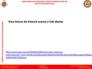 CONSULTORIA EM SEGURANÇA CONTRA INCÊNDIOS LTDA-ME
FIRE FIGTHER CONSULTING
www.brigadaconsultoria.com .br WHATSAPP castro_bombeiro@yahoo.com.br
CNPJ Nº 20.219.492/0001-18 11947601155 CCM Nº 4.979.931-2
TENENTE
CASTRO
TÉCNICO
ESPECIALISTA
RESPONSÁVEL
http://www.skop.com.br/2018/07/20/historia-dos-chuveiros-
automaticos/#:~:text=A%20mais%20antiga%20patente%20de,abrindo%20passagem%20para
%20a%20%C3%A1gua.
Para leitura da historia acesse o link abaixo
 