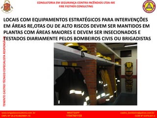 CONSULTORIA EM SEGURANÇA CONTRA INCÊNDIOS LTDA-ME
FIRE FIGTHER CONSULTING
www.brigadaconsultoria.com .br WHATSAPP castro_bombeiro@yahoo.com.br
CNPJ Nº 20.219.492/0001-18 11947601155 CCM Nº 4.979.931-2
TENENTE
CASTRO
TÉCNICO
ESPECIALISTA
RESPONSÁVEL
LOCAIS COM EQUIPAMENTOS ESTRATÉGICOS PARA INTERVENÇÕES
EM ÁREAS RE,OTAS OU DE ALTO RISCOS DEVEM SER MANTIDOS EM
PLANTAS COM ÁREAS MAIORES E DEVEM SER INSECIONADOS E
TESTADOS DIARIAMENTE PELOS BOMBEIROS CIVIS OU BRIGADISTAS
 