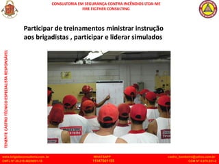 CONSULTORIA EM SEGURANÇA CONTRA INCÊNDIOS LTDA-ME
FIRE FIGTHER CONSULTING
www.brigadaconsultoria.com .br WHATSAPP castro_bombeiro@yahoo.com.br
CNPJ Nº 20.219.492/0001-18 11947601155 CCM Nº 4.979.931-2
TENENTE
CASTRO
TÉCNICO
ESPECIALISTA
RESPONSÁVEL
Participar de treinamentos ministrar instrução
aos brigadistas , participar e liderar simulados
 