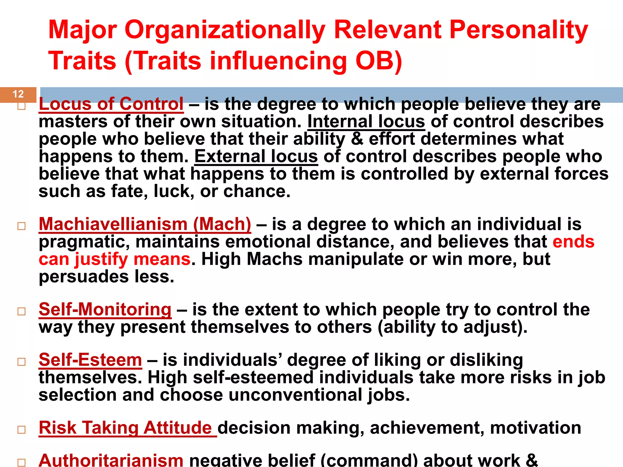 Major Organizationally Relevant Personality
Traits (Traits influencing OB)
 Locus of Control – is the degree to which people believe they are
masters of their own situation. Internal locus of control describes
people who believe that their ability & effort determines what
happens to them. External locus of control describes people who
believe that what happens to them is controlled by external forces
such as fate, luck, or chance.
 Machiavellianism (Mach) – is a degree to which an individual is
pragmatic, maintains emotional distance, and believes that ends
can justify means. High Machs manipulate or win more, but
persuades less.
 Self-Monitoring – is the extent to which people try to control the
way they present themselves to others (ability to adjust).
 Self-Esteem – is individuals’ degree of liking or disliking
themselves. High self-esteemed individuals take more risks in job
selection and choose unconventional jobs.
 Risk Taking Attitude decision making, achievement, motivation
 Authoritarianism negative belief (command) about work &
12
 