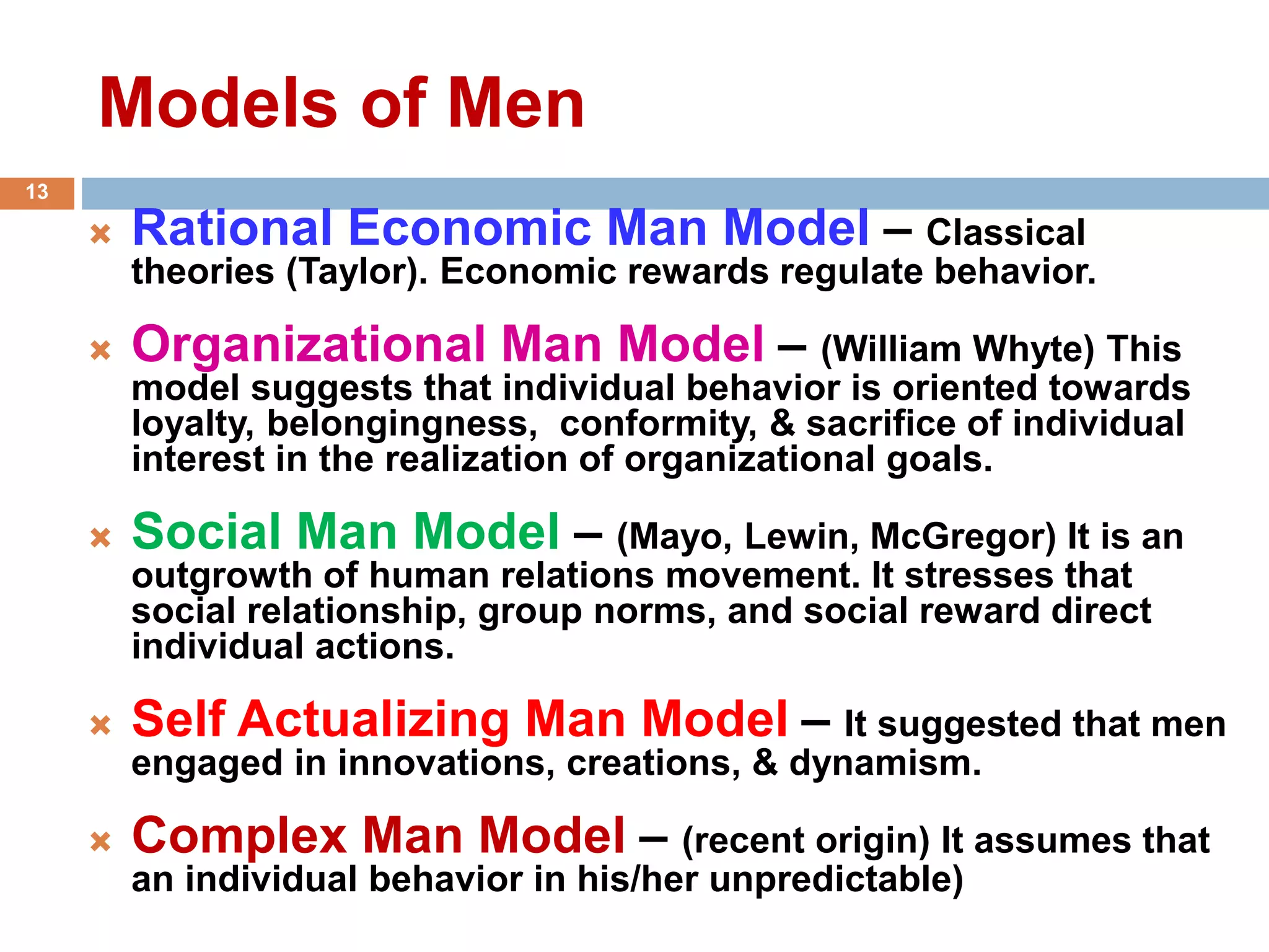Models of Men
 Rational Economic Man Model – Classical
theories (Taylor). Economic rewards regulate behavior.
 Organizational Man Model – (William Whyte) This
model suggests that individual behavior is oriented towards
loyalty, belongingness, conformity, & sacrifice of individual
interest in the realization of organizational goals.
 Social Man Model – (Mayo, Lewin, McGregor) It is an
outgrowth of human relations movement. It stresses that
social relationship, group norms, and social reward direct
individual actions.
 Self Actualizing Man Model – It suggested that men
engaged in innovations, creations, & dynamism.
 Complex Man Model – (recent origin) It assumes that
an individual behavior in his/her unpredictable)
13
 