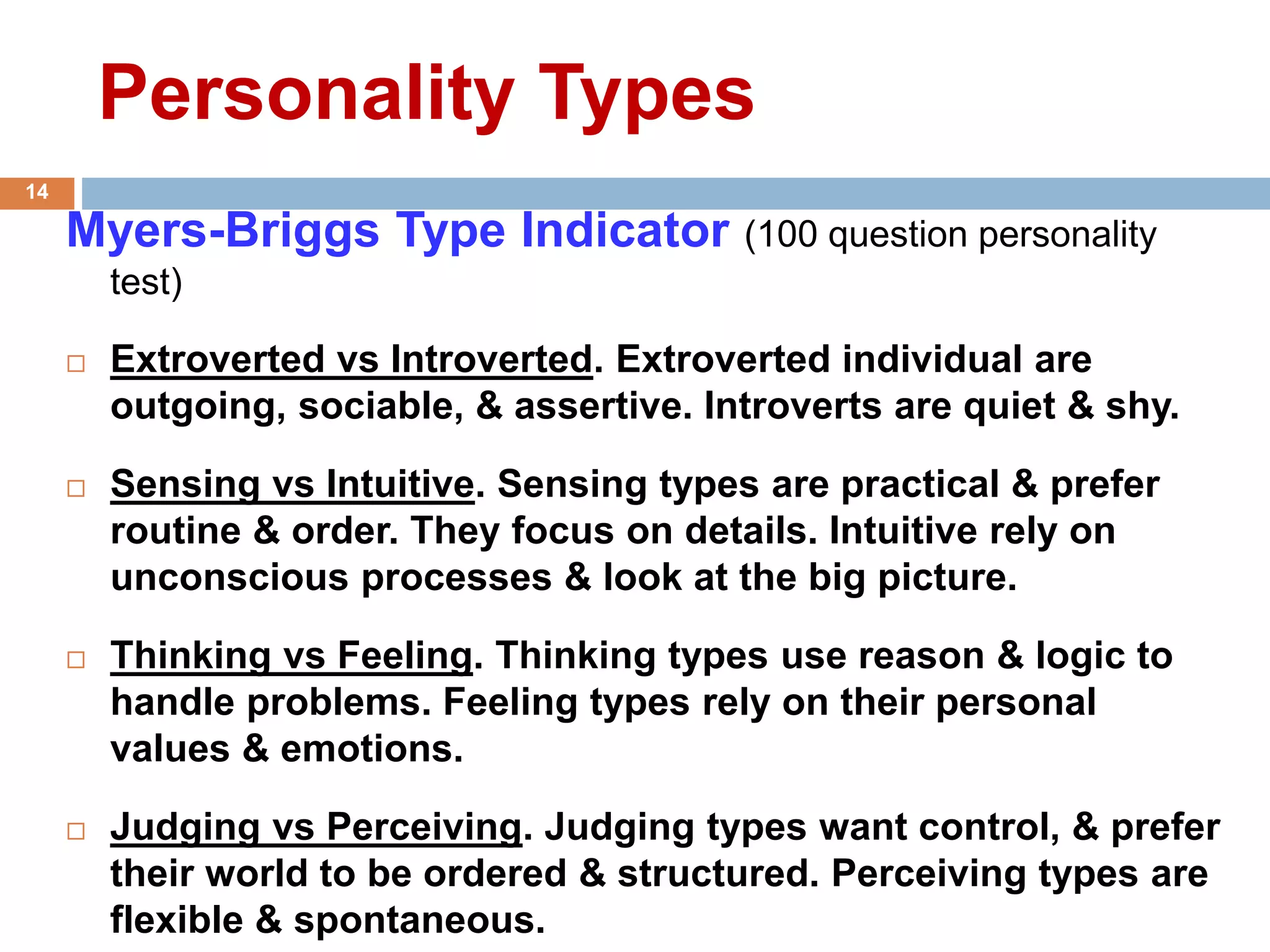 Personality Types
Myers-Briggs Type Indicator (100 question personality
test)
 Extroverted vs Introverted. Extroverted individual are
outgoing, sociable, & assertive. Introverts are quiet & shy.
 Sensing vs Intuitive. Sensing types are practical & prefer
routine & order. They focus on details. Intuitive rely on
unconscious processes & look at the big picture.
 Thinking vs Feeling. Thinking types use reason & logic to
handle problems. Feeling types rely on their personal
values & emotions.
 Judging vs Perceiving. Judging types want control, & prefer
their world to be ordered & structured. Perceiving types are
flexible & spontaneous.
14
 