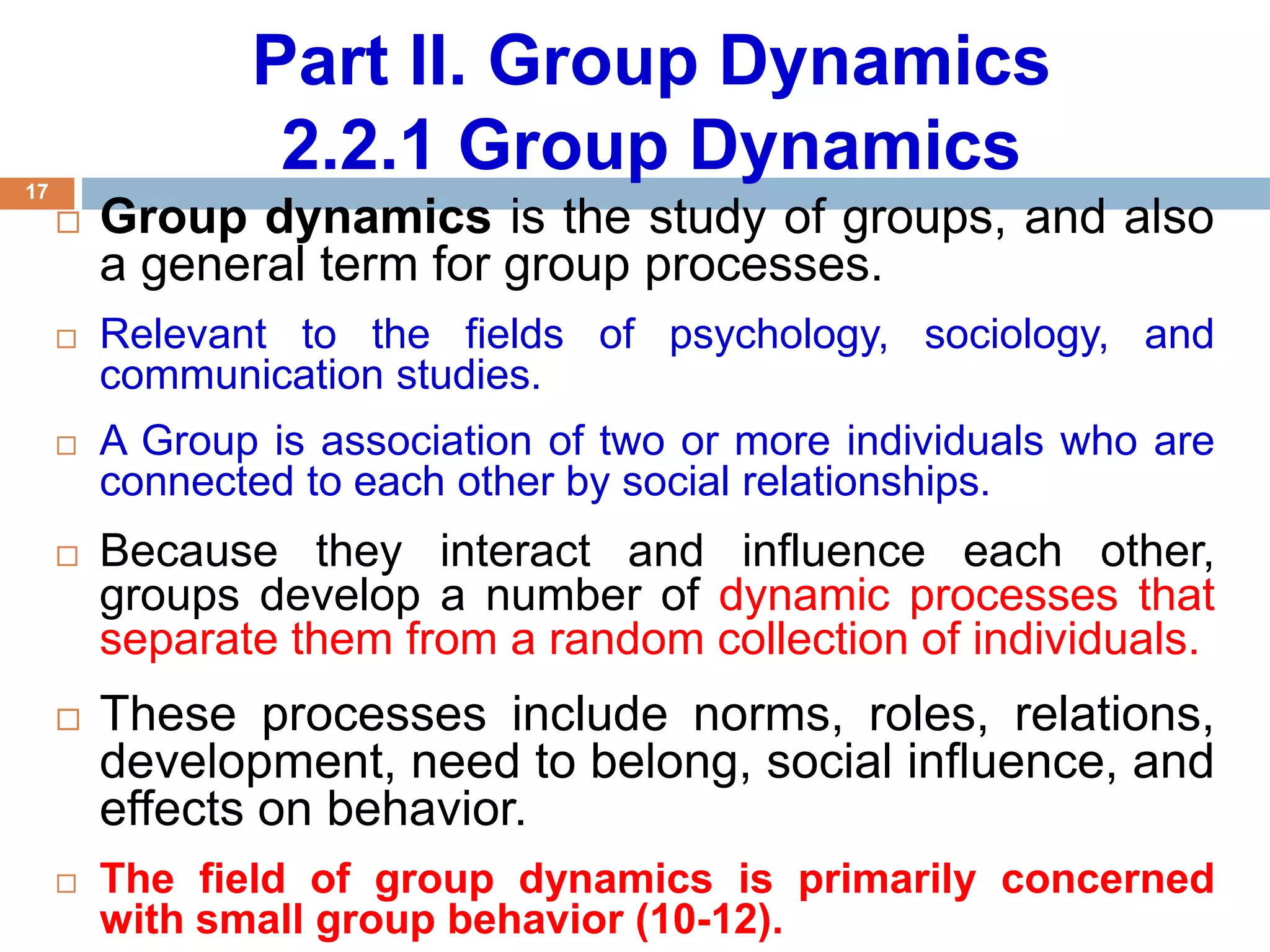 17
Part II. Group Dynamics
2.2.1 Group Dynamics
 Group dynamics is the study of groups, and also
a general term for group processes.
 Relevant to the fields of psychology, sociology, and
communication studies.
 A Group is association of two or more individuals who are
connected to each other by social relationships.
 Because they interact and influence each other,
groups develop a number of dynamic processes that
separate them from a random collection of individuals.
 These processes include norms, roles, relations,
development, need to belong, social influence, and
effects on behavior.
 The field of group dynamics is primarily concerned
with small group behavior (10-12).
 