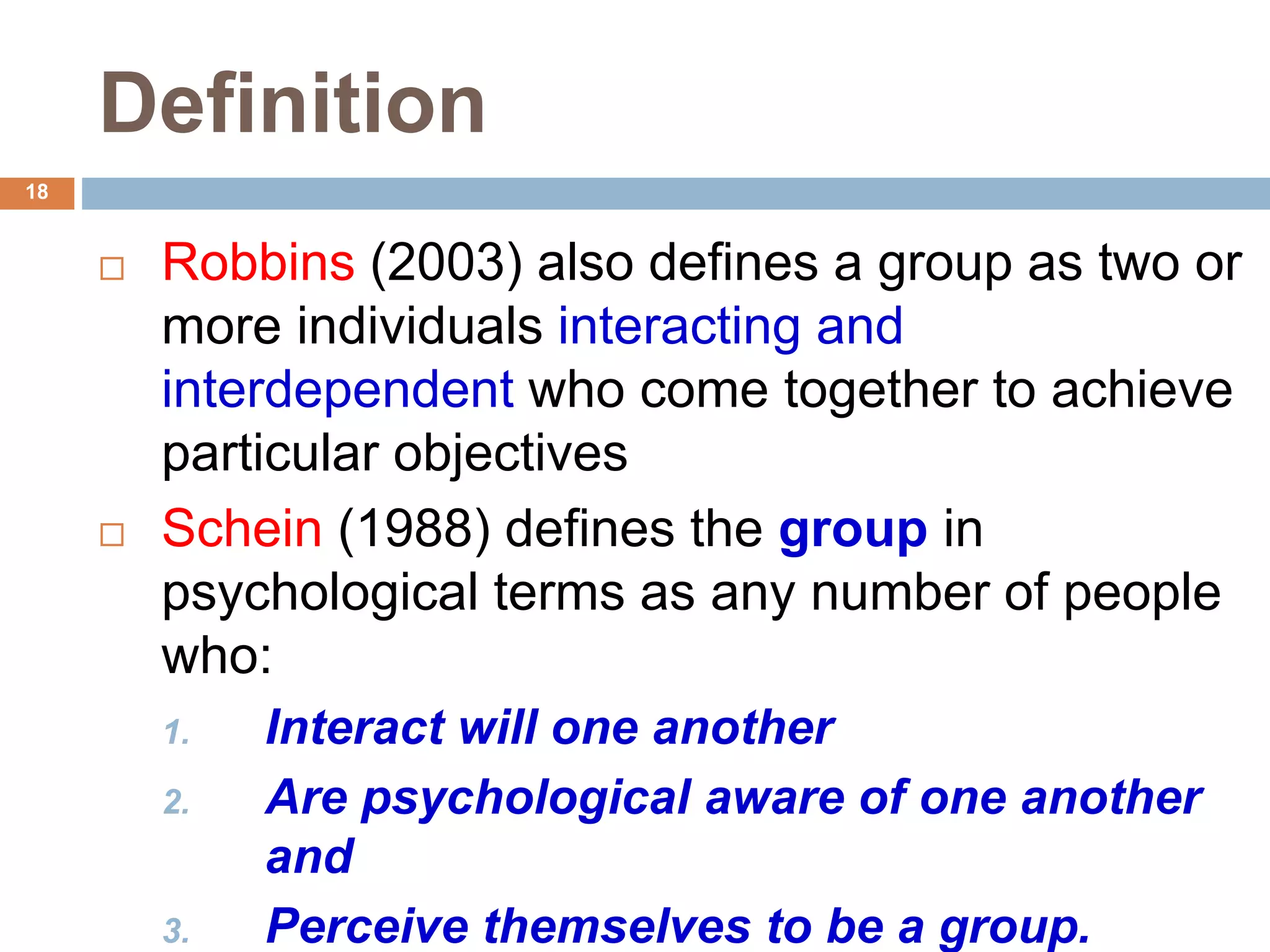 18
Definition
 Robbins (2003) also defines a group as two or
more individuals interacting and
interdependent who come together to achieve
particular objectives
 Schein (1988) defines the group in
psychological terms as any number of people
who:
1. Interact will one another
2. Are psychological aware of one another
and
3. Perceive themselves to be a group.
 