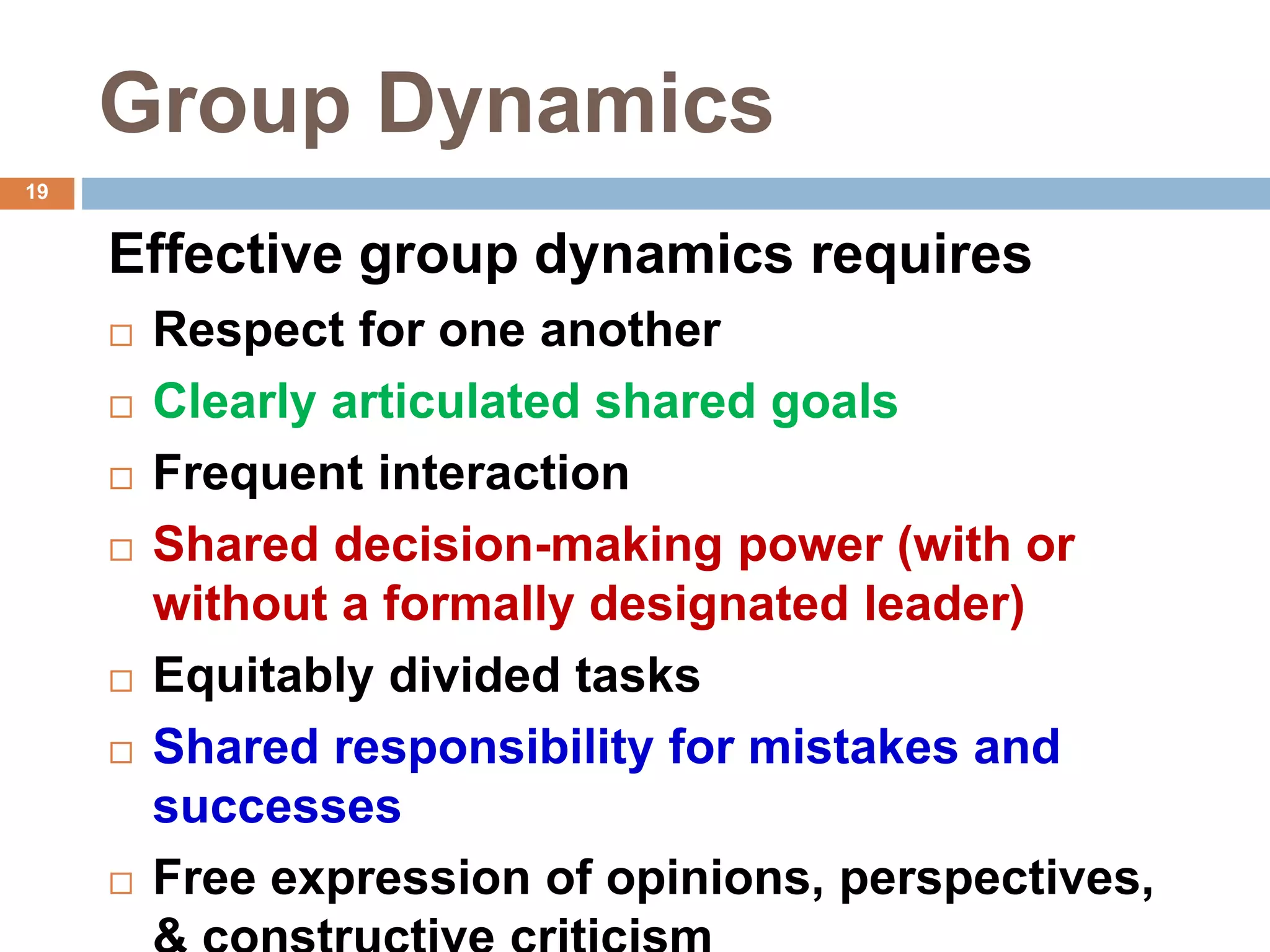19
Group Dynamics
Effective group dynamics requires
 Respect for one another
 Clearly articulated shared goals
 Frequent interaction
 Shared decision-making power (with or
without a formally designated leader)
 Equitably divided tasks
 Shared responsibility for mistakes and
successes
 Free expression of opinions, perspectives,
 