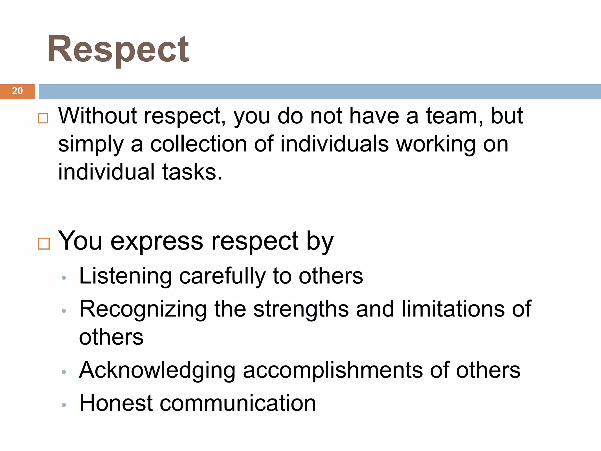 20
Respect
 Without respect, you do not have a team, but
simply a collection of individuals working on
individual tasks.
 You express respect by
• Listening carefully to others
• Recognizing the strengths and limitations of
others
• Acknowledging accomplishments of others
• Honest communication
 