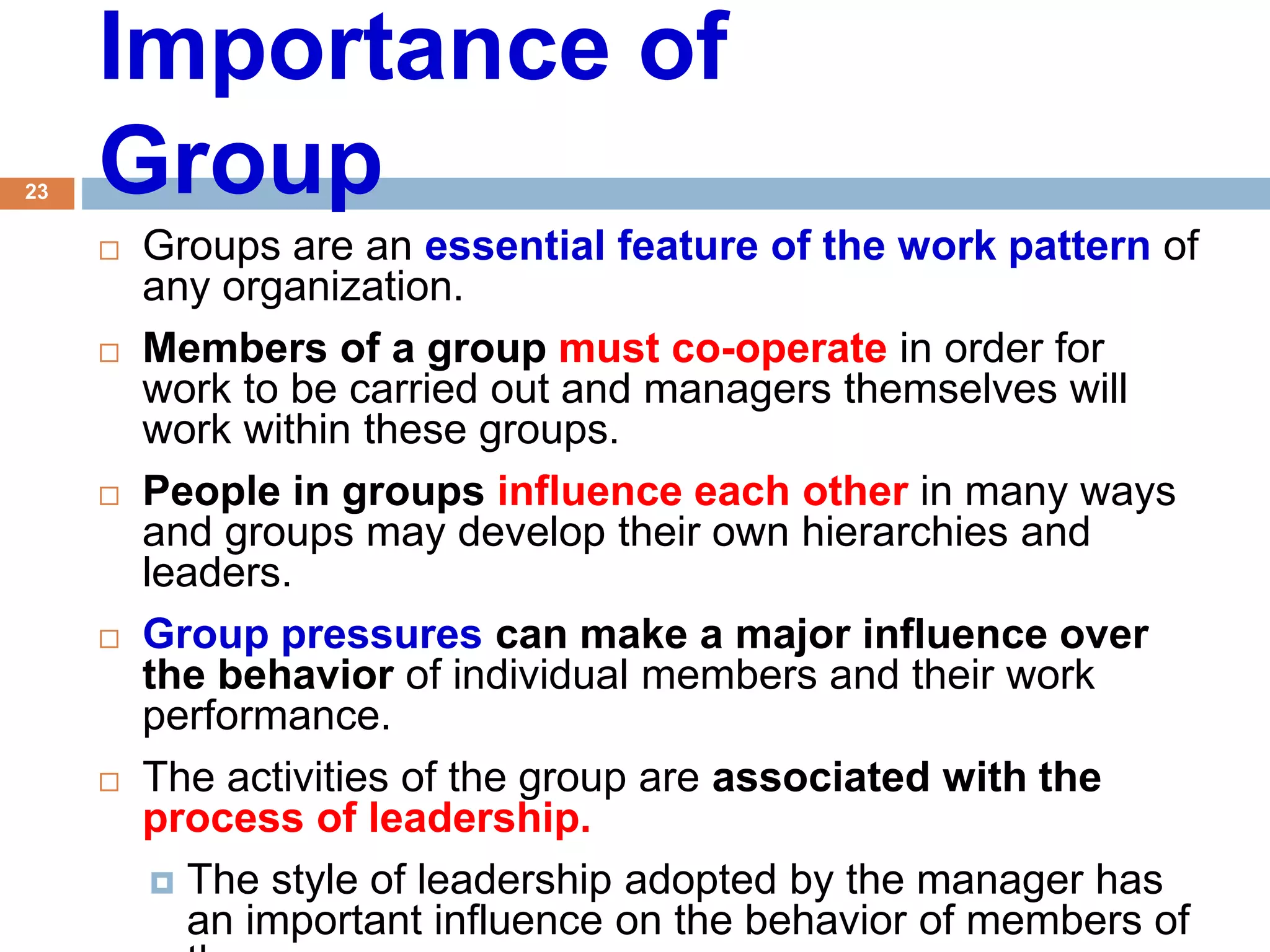 23
Importance of
Group
 Groups are an essential feature of the work pattern of
any organization.
 Members of a group must co-operate in order for
work to be carried out and managers themselves will
work within these groups.
 People in groups influence each other in many ways
and groups may develop their own hierarchies and
leaders.
 Group pressures can make a major influence over
the behavior of individual members and their work
performance.
 The activities of the group are associated with the
process of leadership.
 The style of leadership adopted by the manager has
an important influence on the behavior of members of
 