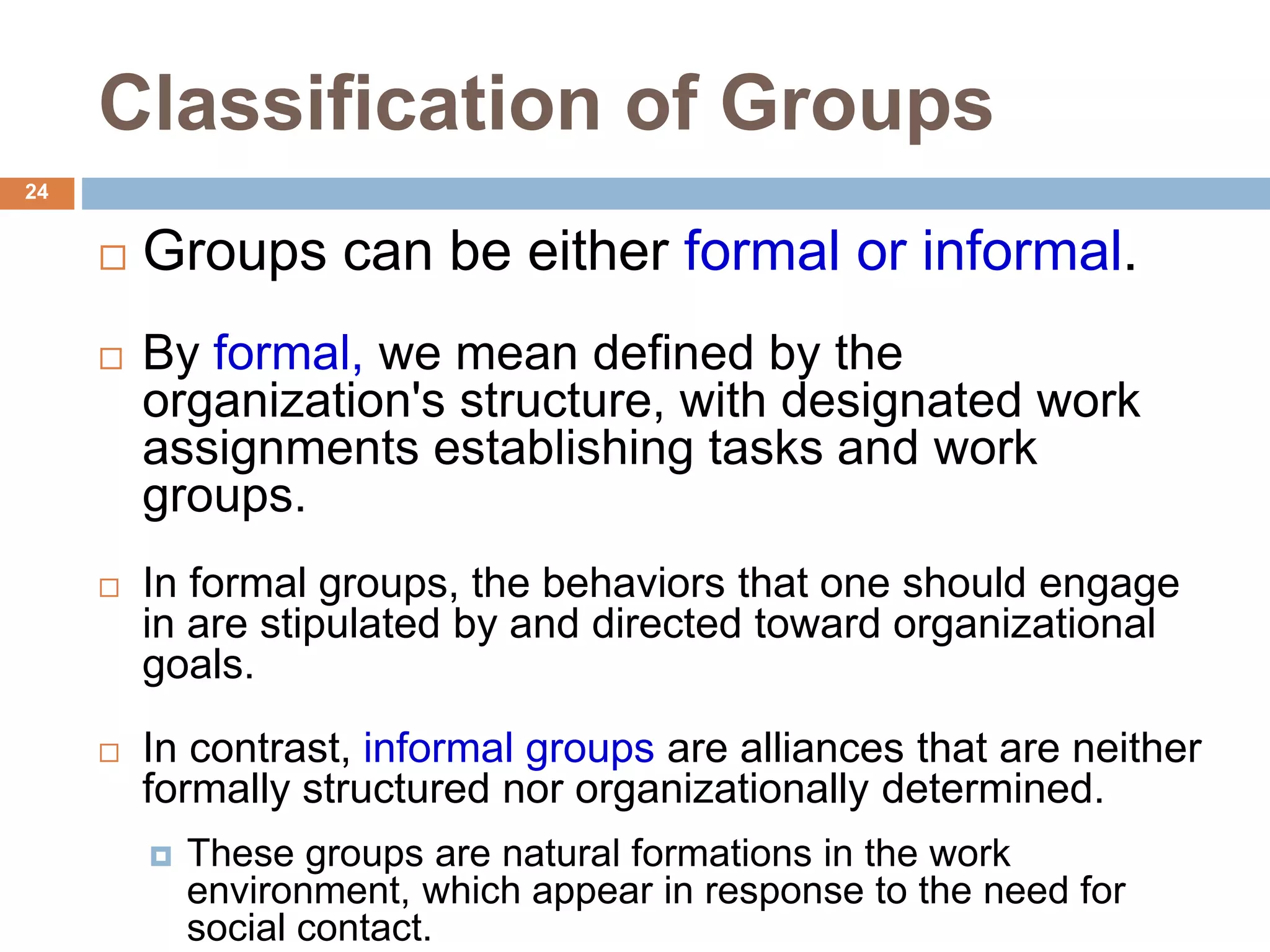 24
Classification of Groups
 Groups can be either formal or informal.
 By formal, we mean defined by the
organization's structure, with designated work
assignments establishing tasks and work
groups.
 In formal groups, the behaviors that one should engage
in are stipulated by and directed toward organizational
goals.
 In contrast, informal groups are alliances that are neither
formally structured nor organizationally determined.
 These groups are natural formations in the work
environment, which appear in response to the need for
social contact.
 