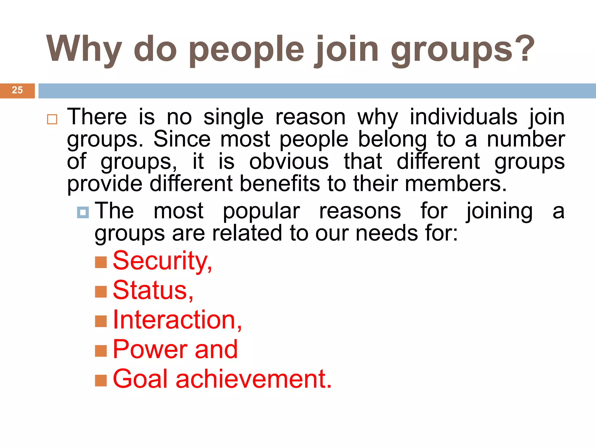 25
Why do people join groups?
 There is no single reason why individuals join
groups. Since most people belong to a number
of groups, it is obvious that different groups
provide different benefits to their members.
 The most popular reasons for joining a
groups are related to our needs for:
 Security,
 Status,
 Interaction,
 Power and
 Goal achievement.
 