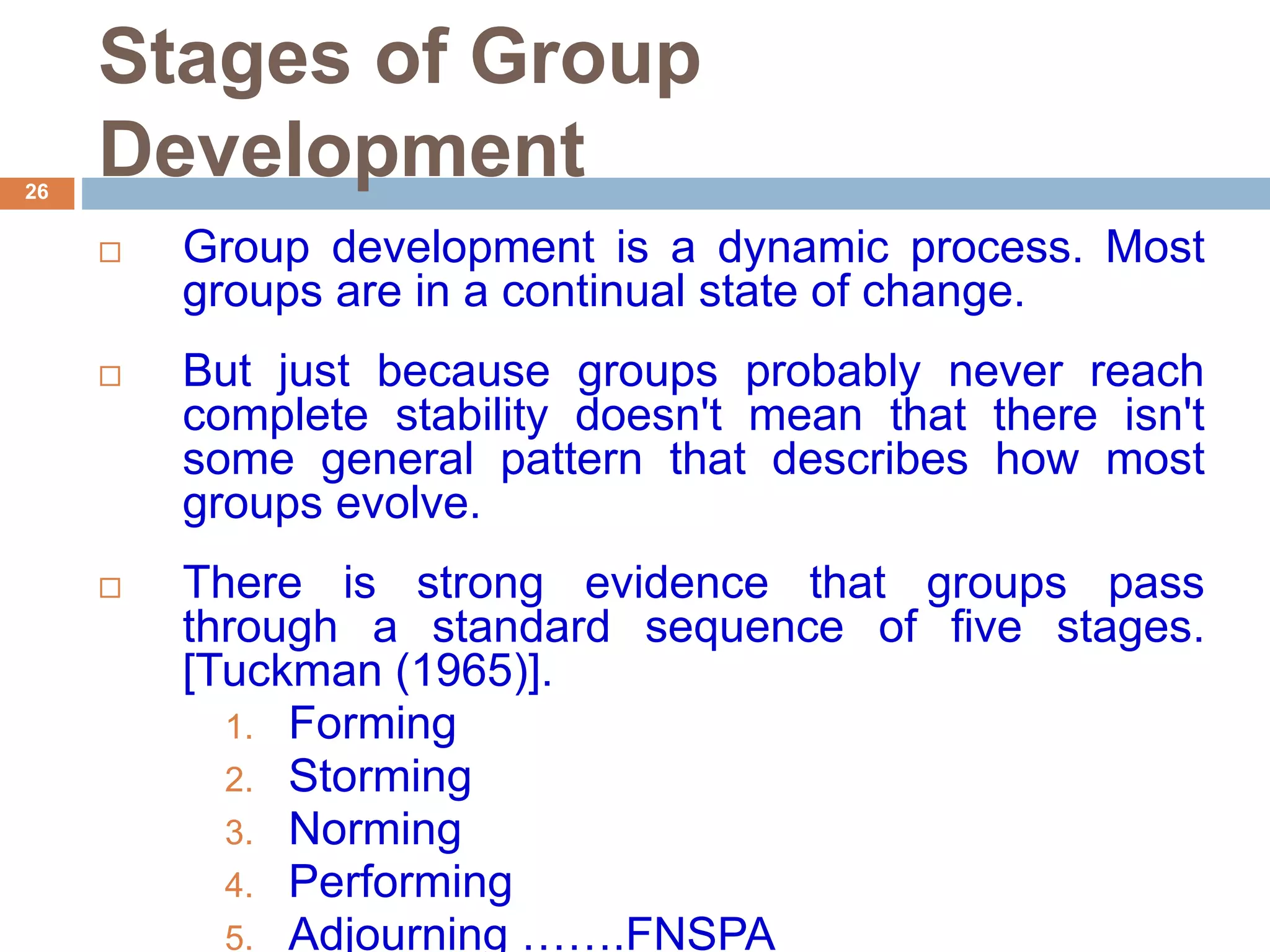 26
Stages of Group
Development
 Group development is a dynamic process. Most
groups are in a continual state of change.
 But just because groups probably never reach
complete stability doesn't mean that there isn't
some general pattern that describes how most
groups evolve.
 There is strong evidence that groups pass
through a standard sequence of five stages.
[Tuckman (1965)].
1. Forming
2. Storming
3. Norming
4. Performing
5. Adjourning …….FNSPA
 
