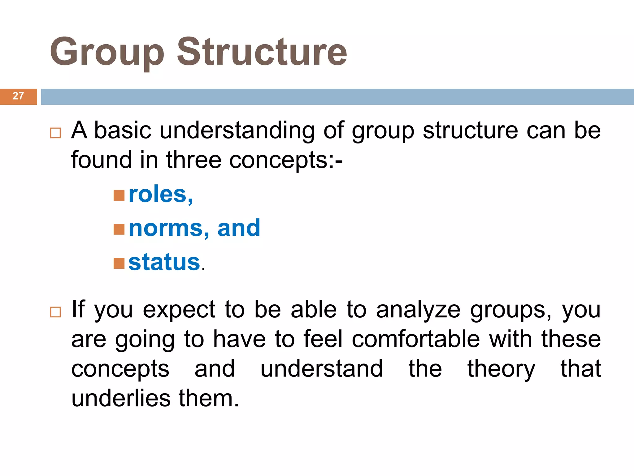 27
Group Structure
 A basic understanding of group structure can be
found in three concepts:-
roles,
norms, and
status.
 If you expect to be able to analyze groups, you
are going to have to feel comfortable with these
concepts and understand the theory that
underlies them.
 