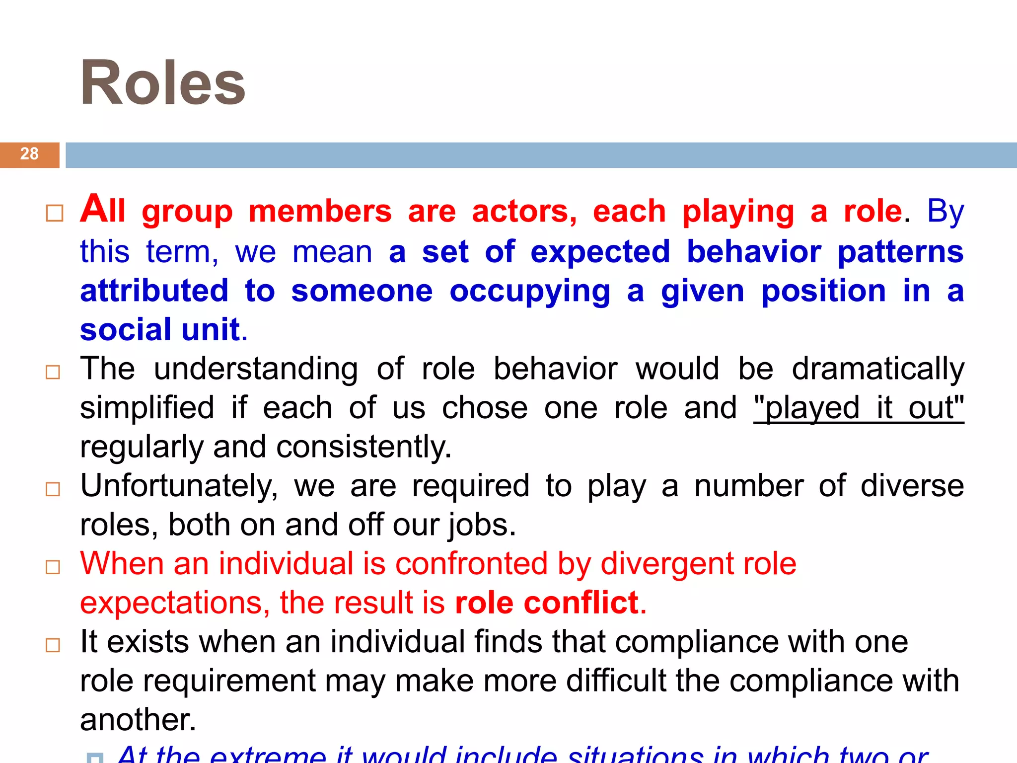 28
Roles
 All group members are actors, each playing a role. By
this term, we mean a set of expected behavior patterns
attributed to someone occupying a given position in a
social unit.
 The understanding of role behavior would be dramatically
simplified if each of us chose one role and "played it out"
regularly and consistently.
 Unfortunately, we are required to play a number of diverse
roles, both on and off our jobs.
 When an individual is confronted by divergent role
expectations, the result is role conflict.
 It exists when an individual finds that compliance with one
role requirement may make more difficult the compliance with
another.
 