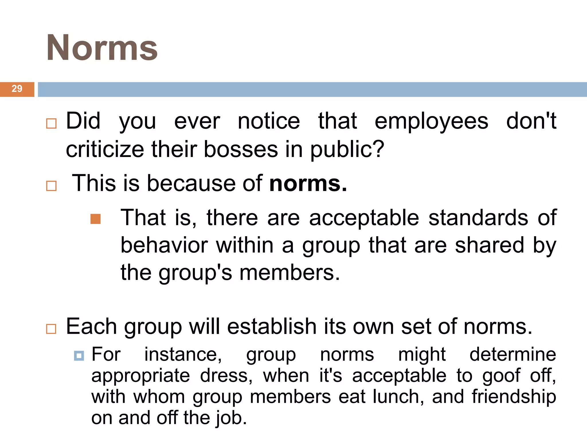 29
Norms
 Did you ever notice that employees don't
criticize their bosses in public?
 This is because of norms.
 That is, there are acceptable standards of
behavior within a group that are shared by
the group's members.
 Each group will establish its own set of norms.
 For instance, group norms might determine
appropriate dress, when it's acceptable to goof off,
with whom group members eat lunch, and friendship
on and off the job.
 
