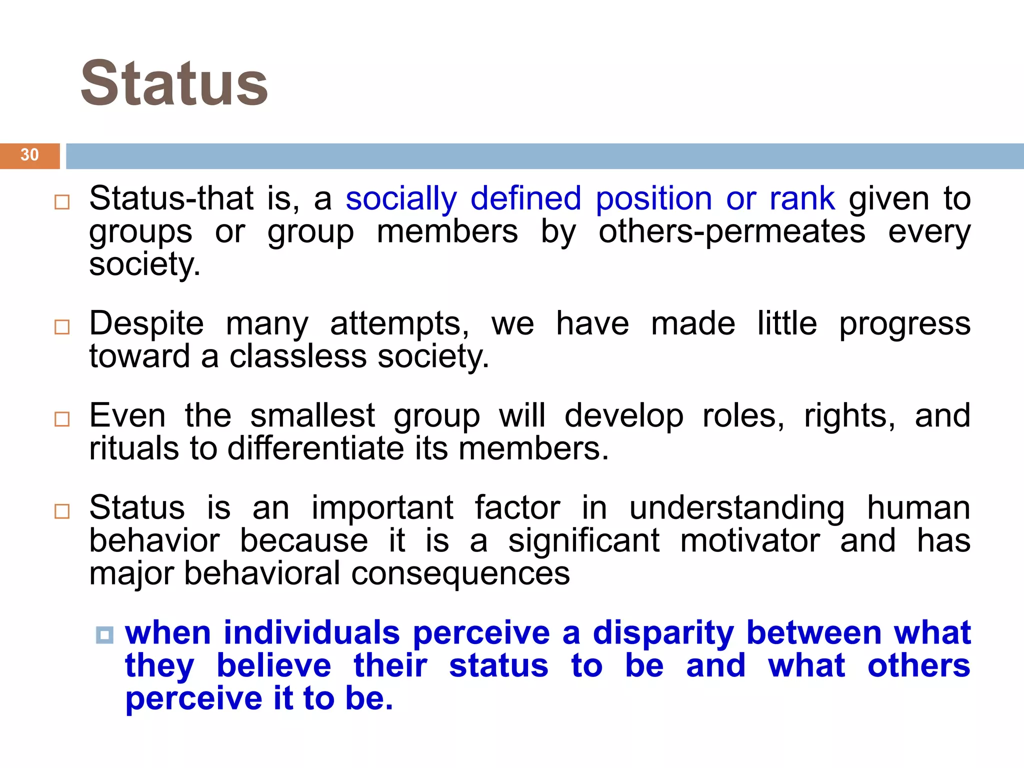 30
Status
 Status-that is, a socially defined position or rank given to
groups or group members by others-permeates every
society.
 Despite many attempts, we have made little progress
toward a classless society.
 Even the smallest group will develop roles, rights, and
rituals to differentiate its members.
 Status is an important factor in understanding human
behavior because it is a significant motivator and has
major behavioral consequences
 when individuals perceive a disparity between what
they believe their status to be and what others
perceive it to be.
 
