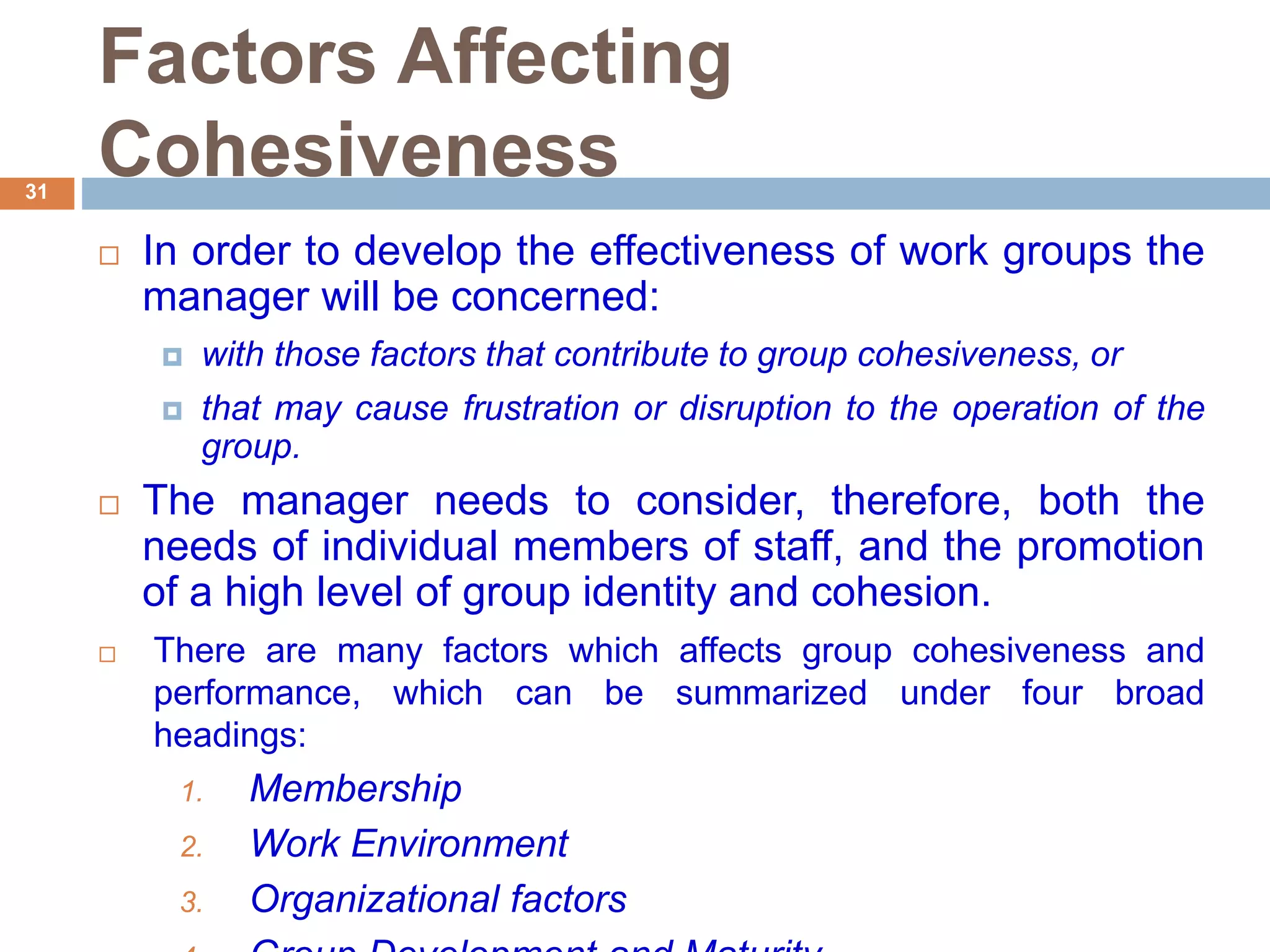 31
Factors Affecting
Cohesiveness
 In order to develop the effectiveness of work groups the
manager will be concerned:
 with those factors that contribute to group cohesiveness, or
 that may cause frustration or disruption to the operation of the
group.
 The manager needs to consider, therefore, both the
needs of individual members of staff, and the promotion
of a high level of group identity and cohesion.
 There are many factors which affects group cohesiveness and
performance, which can be summarized under four broad
headings:
1. Membership
2. Work Environment
3. Organizational factors
 