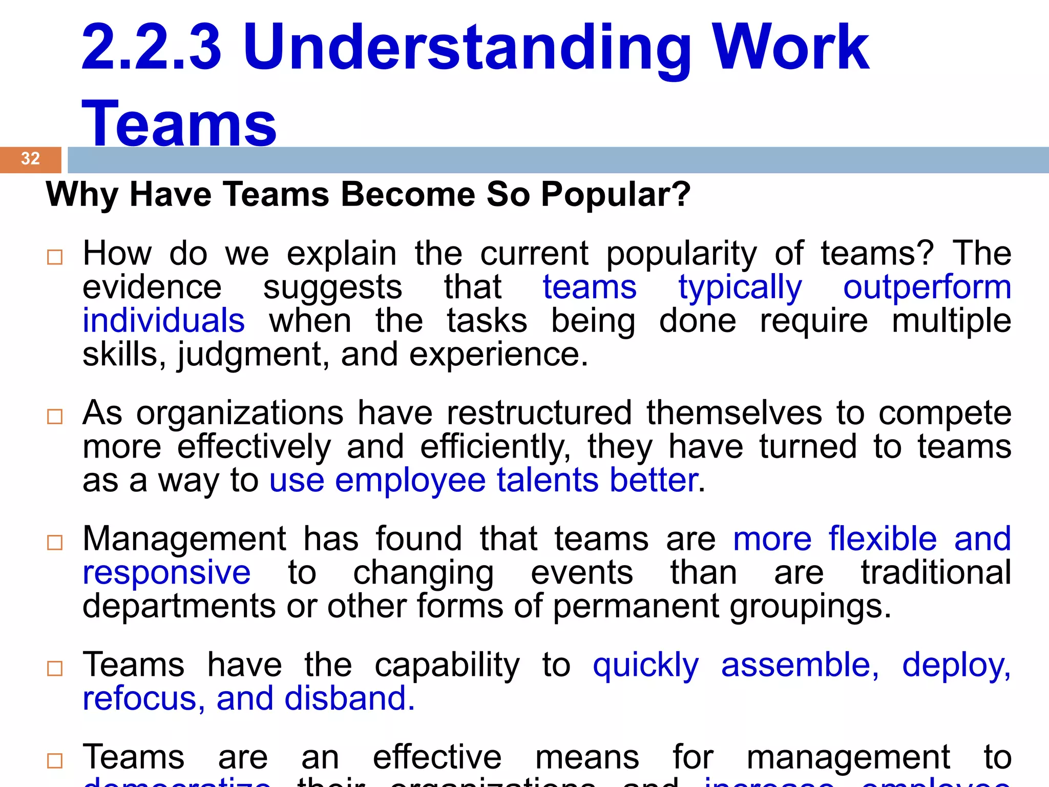 32
2.2.3 Understanding Work
Teams
Why Have Teams Become So Popular?
 How do we explain the current popularity of teams? The
evidence suggests that teams typically outperform
individuals when the tasks being done require multiple
skills, judgment, and experience.
 As organizations have restructured themselves to compete
more effectively and efficiently, they have turned to teams
as a way to use employee talents better.
 Management has found that teams are more flexible and
responsive to changing events than are traditional
departments or other forms of permanent groupings.
 Teams have the capability to quickly assemble, deploy,
refocus, and disband.
 Teams are an effective means for management to
 