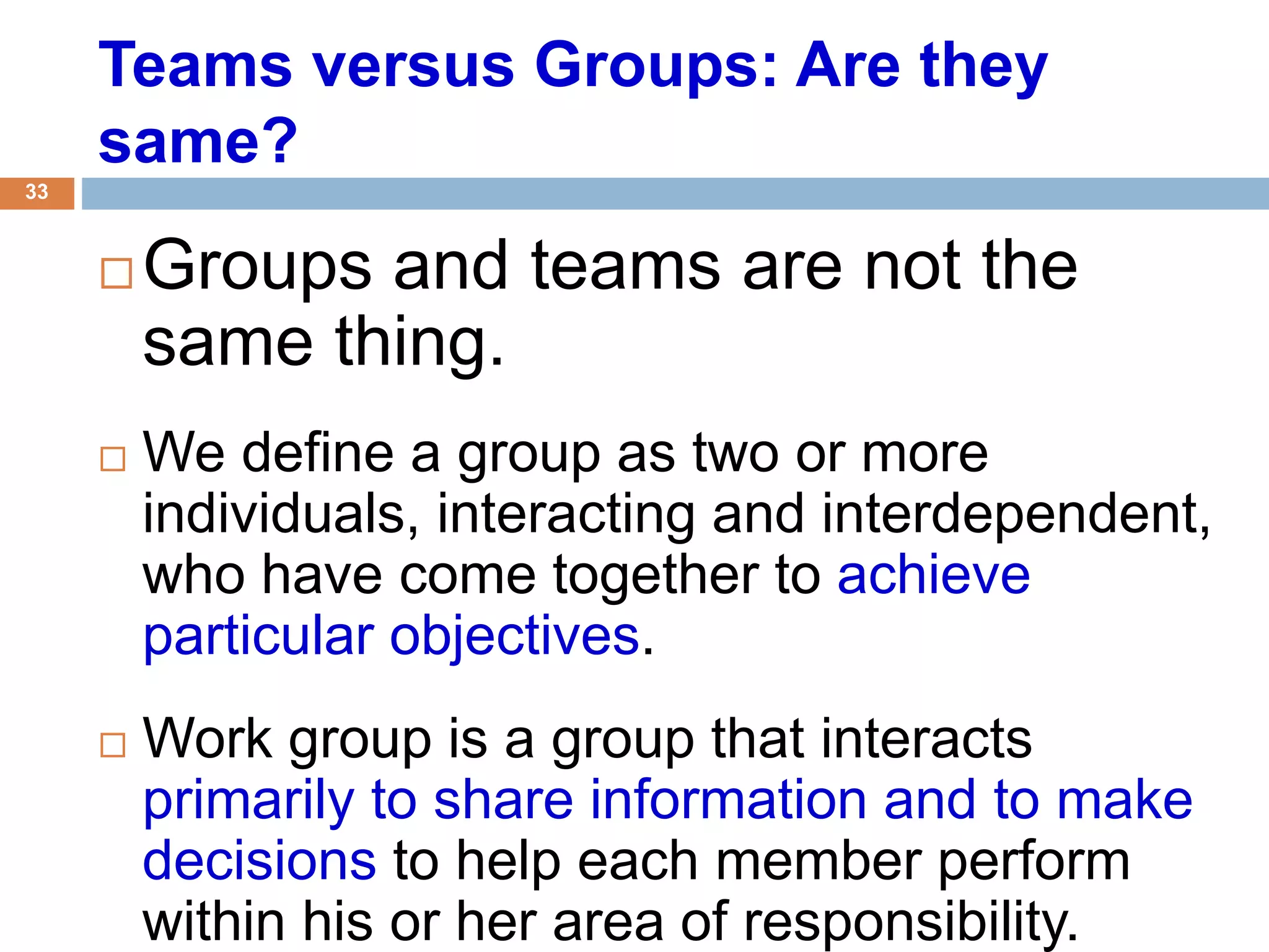 33
Teams versus Groups: Are they
same?
 Groups and teams are not the
same thing.
 We define a group as two or more
individuals, interacting and interdependent,
who have come together to achieve
particular objectives.
 Work group is a group that interacts
primarily to share information and to make
decisions to help each member perform
within his or her area of responsibility.
 
