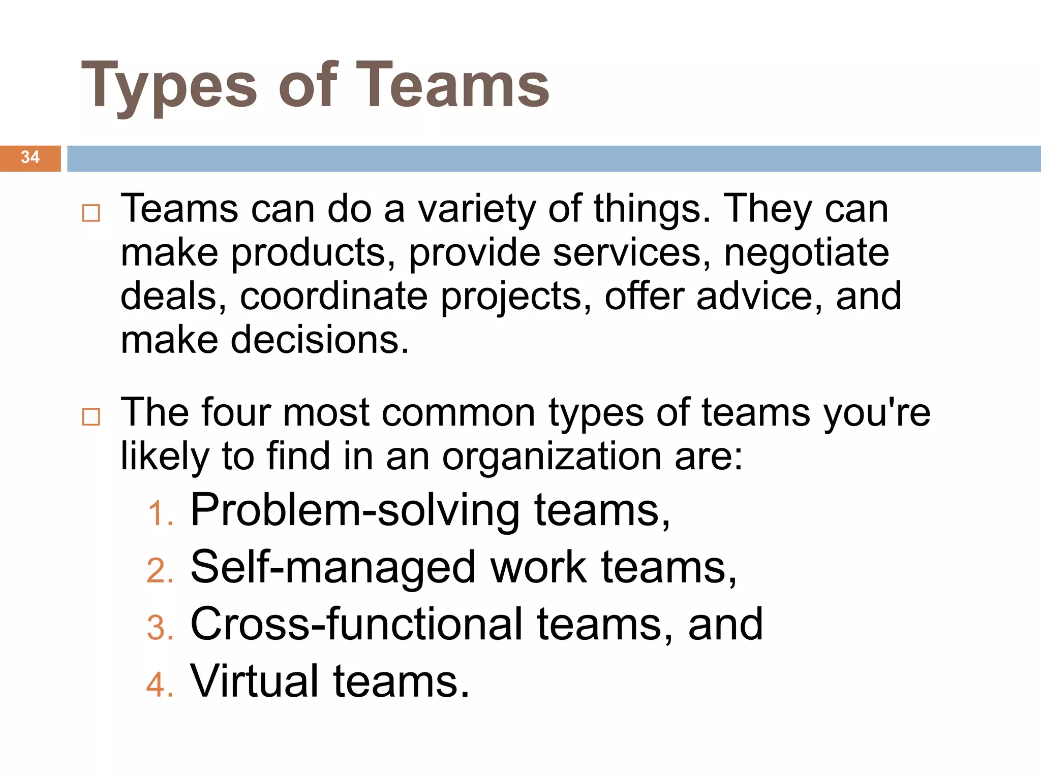 34
Types of Teams
 Teams can do a variety of things. They can
make products, provide services, negotiate
deals, coordinate projects, offer advice, and
make decisions.
 The four most common types of teams you're
likely to find in an organization are:
1. Problem-solving teams,
2. Self-managed work teams,
3. Cross-functional teams, and
4. Virtual teams.
 