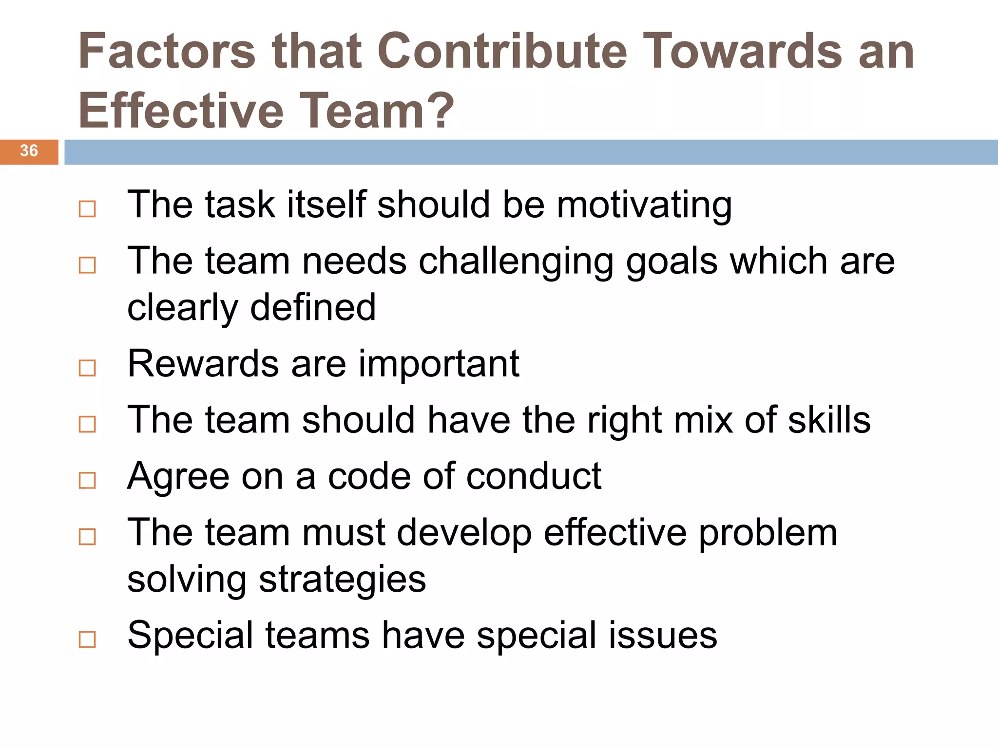 36
Factors that Contribute Towards an
Effective Team?
 The task itself should be motivating
 The team needs challenging goals which are
clearly defined
 Rewards are important
 The team should have the right mix of skills
 Agree on a code of conduct
 The team must develop effective problem
solving strategies
 Special teams have special issues
 