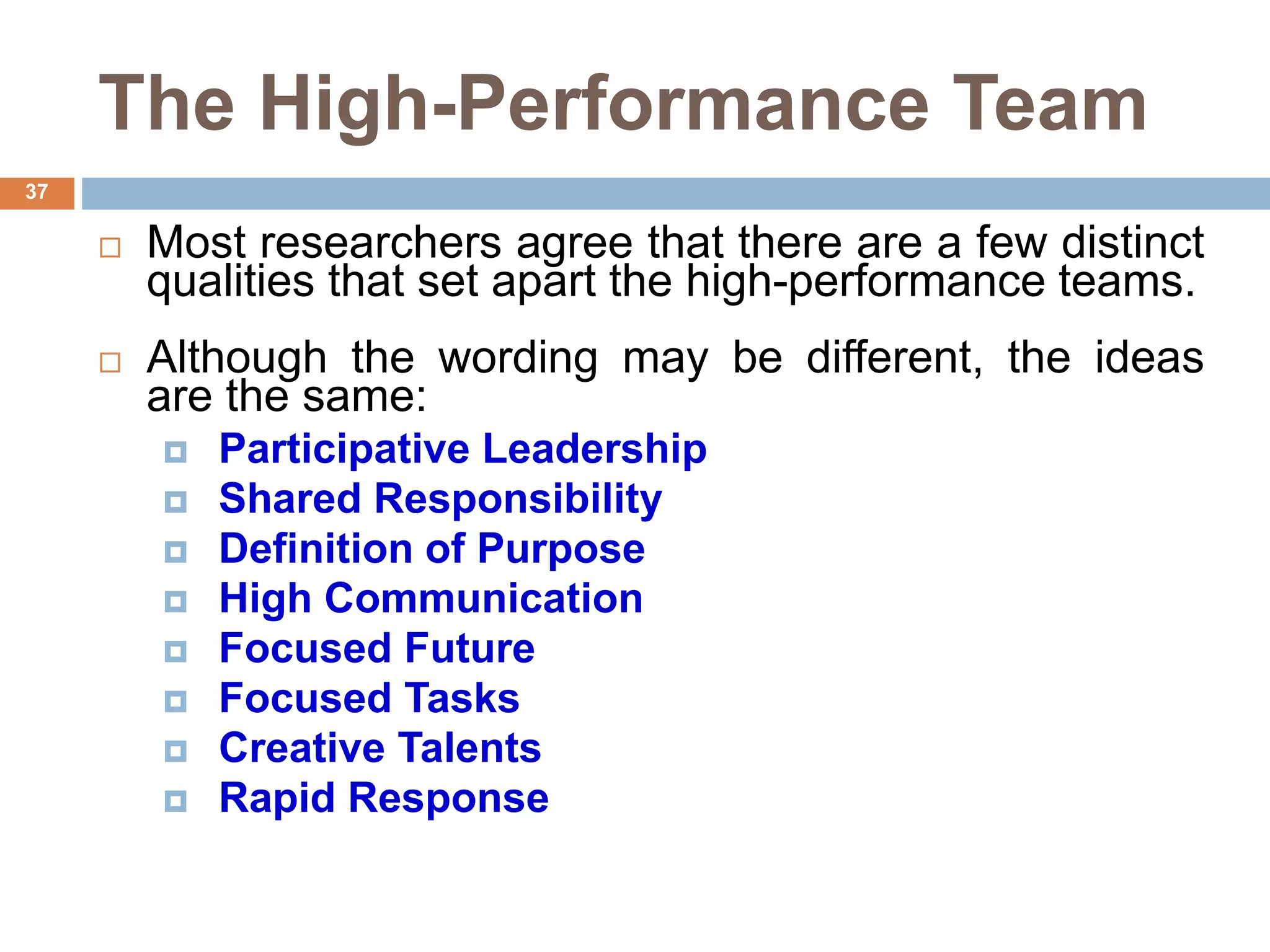 37
The High-Performance Team
 Most researchers agree that there are a few distinct
qualities that set apart the high-performance teams.
 Although the wording may be different, the ideas
are the same:
 Participative Leadership
 Shared Responsibility
 Definition of Purpose
 High Communication
 Focused Future
 Focused Tasks
 Creative Talents
 Rapid Response
 