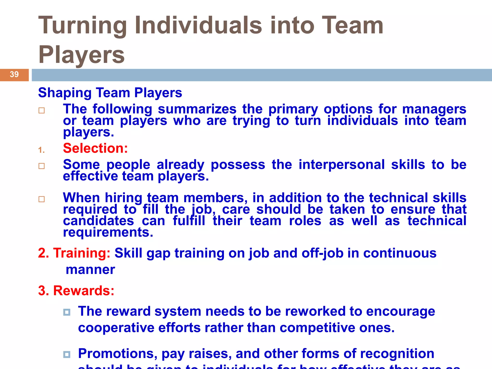 39
Turning Individuals into Team
Players
Shaping Team Players
 The following summarizes the primary options for managers
or team players who are trying to turn individuals into team
players.
1. Selection:
 Some people already possess the interpersonal skills to be
effective team players.
 When hiring team members, in addition to the technical skills
required to fill the job, care should be taken to ensure that
candidates can fulfill their team roles as well as technical
requirements.
2. Training: Skill gap training on job and off-job in continuous
manner
3. Rewards:
 The reward system needs to be reworked to encourage
cooperative efforts rather than competitive ones.
 Promotions, pay raises, and other forms of recognition
 