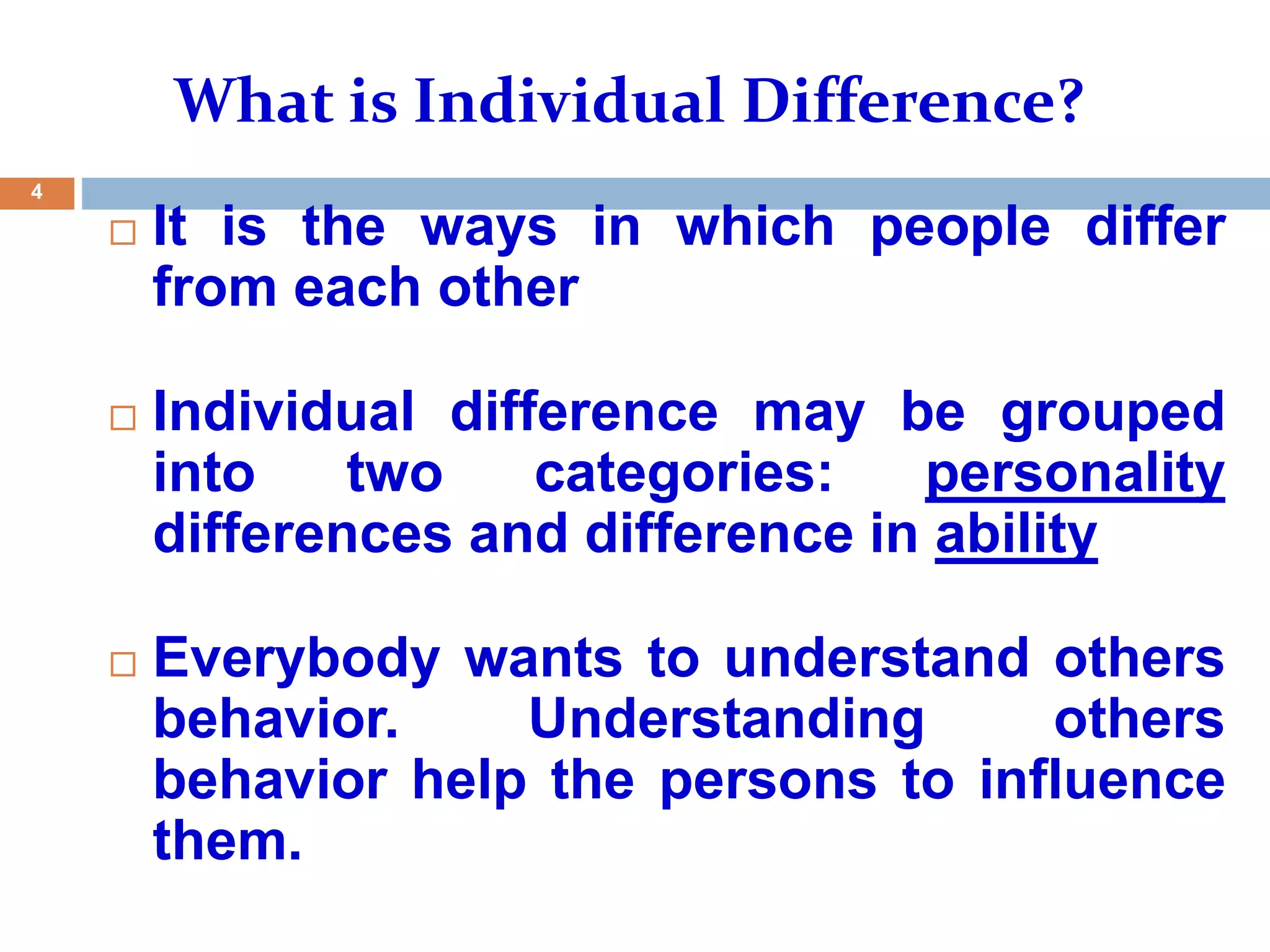  It is the ways in which people differ
from each other
 Individual difference may be grouped
into two categories: personality
differences and difference in ability
 Everybody wants to understand others
behavior. Understanding others
behavior help the persons to influence
them.
4
What is Individual Difference?
 