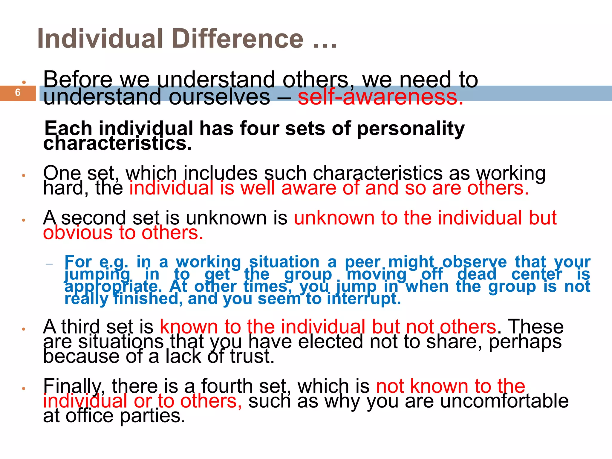 Individual Difference …
• Before we understand others, we need to
understand ourselves – self-awareness.
Each individual has four sets of personality
characteristics.
• One set, which includes such characteristics as working
hard, the individual is well aware of and so are others.
• A second set is unknown is unknown to the individual but
obvious to others.
– For e.g. in a working situation a peer might observe that your
jumping in to get the group moving off dead center is
appropriate. At other times, you jump in when the group is not
really finished, and you seem to interrupt.
• A third set is known to the individual but not others. These
are situations that you have elected not to share, perhaps
because of a lack of trust.
• Finally, there is a fourth set, which is not known to the
individual or to others, such as why you are uncomfortable
at office parties.
6
 