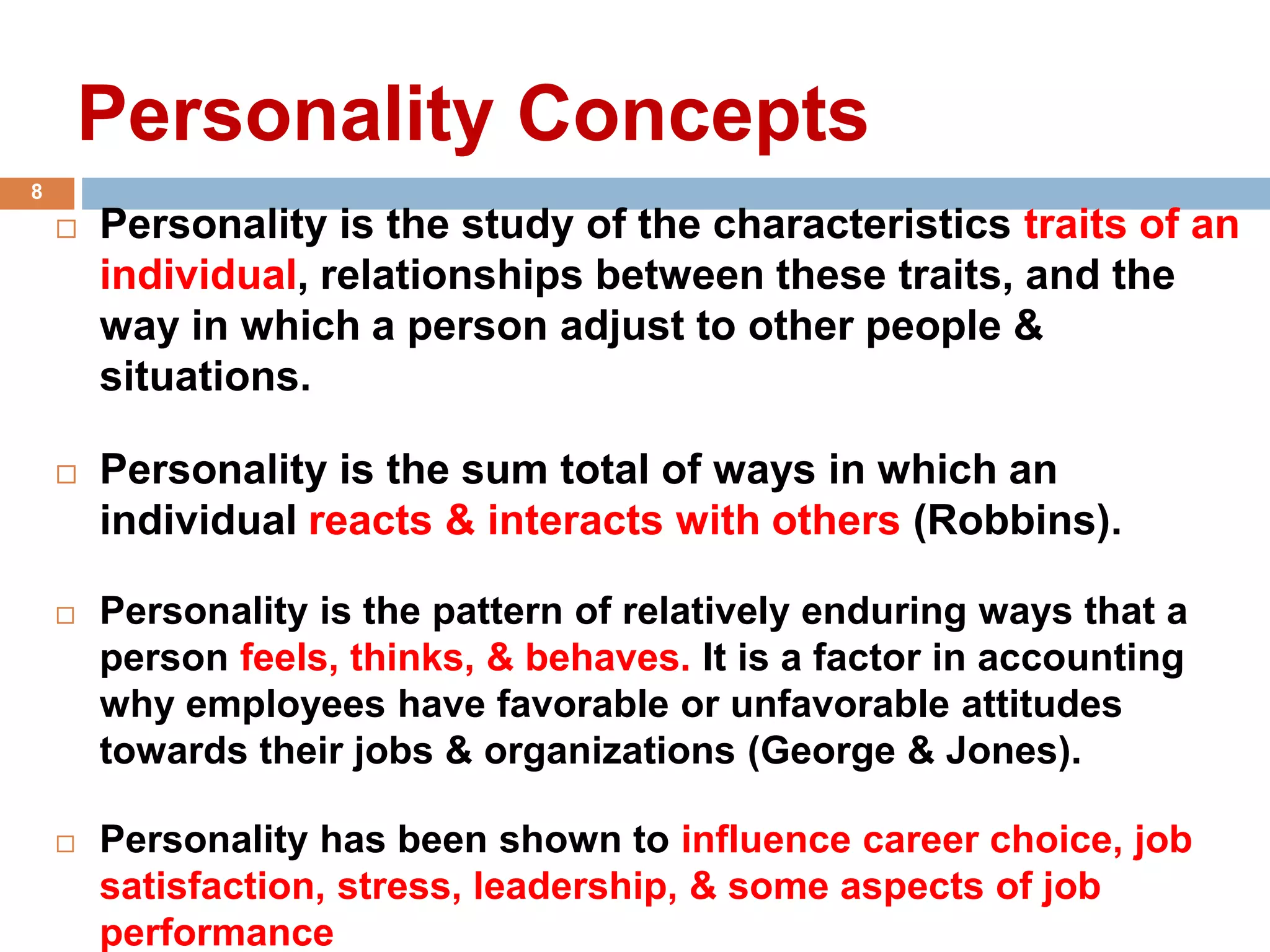 Personality Concepts
 Personality is the study of the characteristics traits of an
individual, relationships between these traits, and the
way in which a person adjust to other people &
situations.
 Personality is the sum total of ways in which an
individual reacts & interacts with others (Robbins).
 Personality is the pattern of relatively enduring ways that a
person feels, thinks, & behaves. It is a factor in accounting
why employees have favorable or unfavorable attitudes
towards their jobs & organizations (George & Jones).
 Personality has been shown to influence career choice, job
satisfaction, stress, leadership, & some aspects of job
performance
8
 
