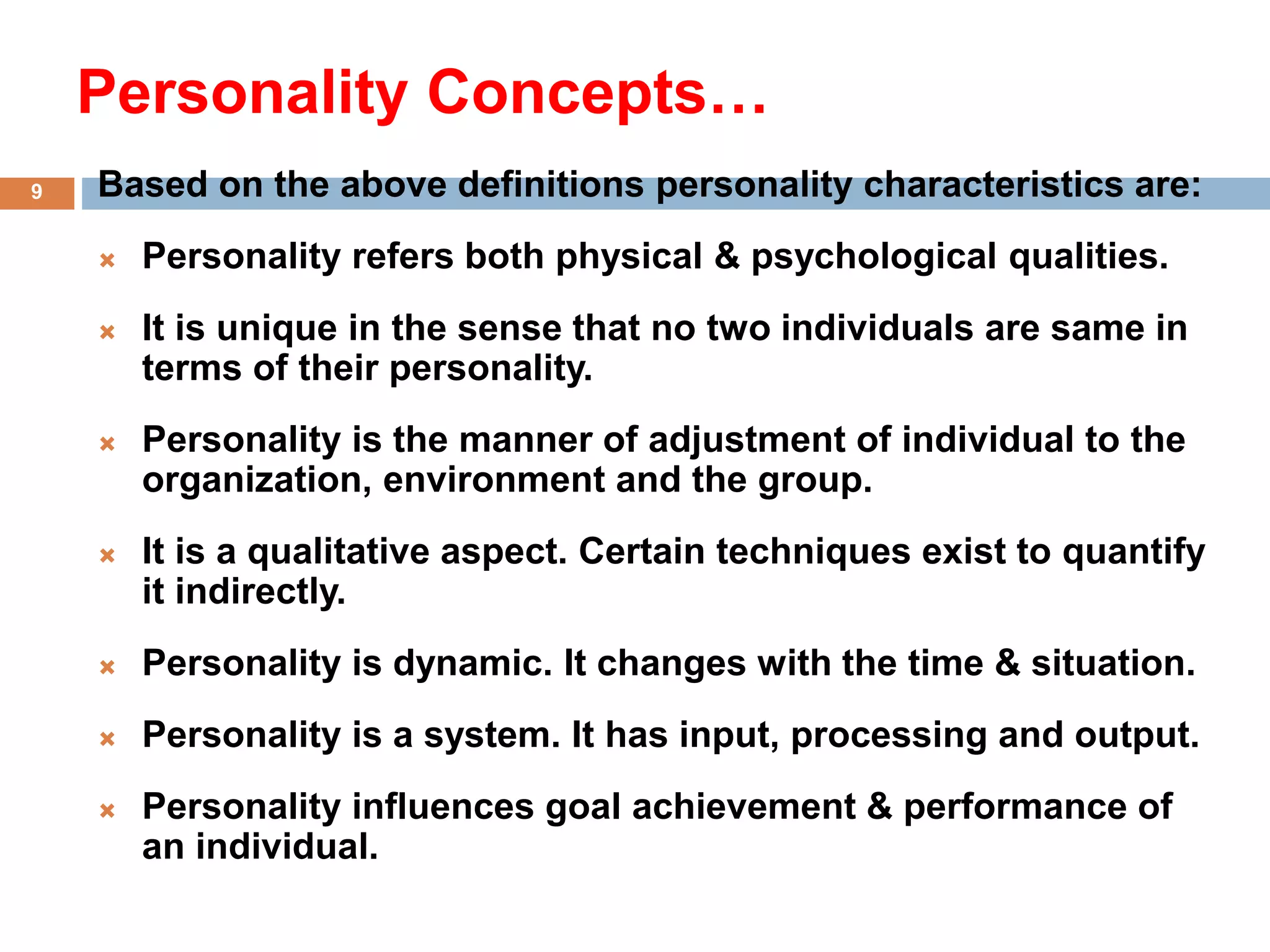 Personality Concepts…
Based on the above definitions personality characteristics are:
 Personality refers both physical & psychological qualities.
 It is unique in the sense that no two individuals are same in
terms of their personality.
 Personality is the manner of adjustment of individual to the
organization, environment and the group.
 It is a qualitative aspect. Certain techniques exist to quantify
it indirectly.
 Personality is dynamic. It changes with the time & situation.
 Personality is a system. It has input, processing and output.
 Personality influences goal achievement & performance of
an individual.
9
 