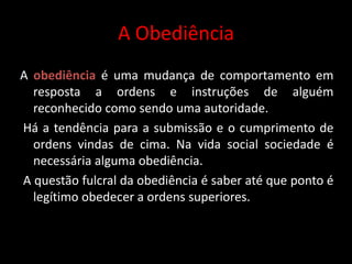 A Obediência
A obediência é uma mudança de comportamento em
resposta a ordens e instruções de alguém
reconhecido como sendo uma autoridade.
Há a tendência para a submissão e o cumprimento de
ordens vindas de cima. Na vida social sociedade é
necessária alguma obediência.
A questão fulcral da obediência é saber até que ponto é
legítimo obedecer a ordens superiores.
 