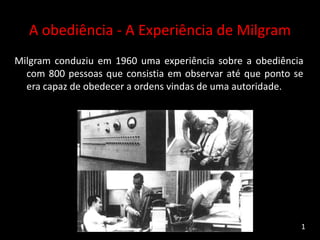 A obediência - A Experiência de Milgram
Milgram conduziu em 1960 uma experiência sobre a obediência
com 800 pessoas que consistia em observar até que ponto se
era capaz de obedecer a ordens vindas de uma autoridade.
1
 