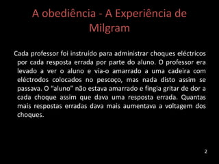A obediência - A Experiência de
Milgram
Cada professor foi instruído para administrar choques eléctricos
por cada resposta errada por parte do aluno. O professor era
levado a ver o aluno e via-o amarrado a uma cadeira com
eléctrodos colocados no pescoço, mas nada disto assim se
passava. O “aluno” não estava amarrado e fingia gritar de dor a
cada choque assim que dava uma resposta errada. Quantas
mais respostas erradas dava mais aumentava a voltagem dos
choques.
2
 
